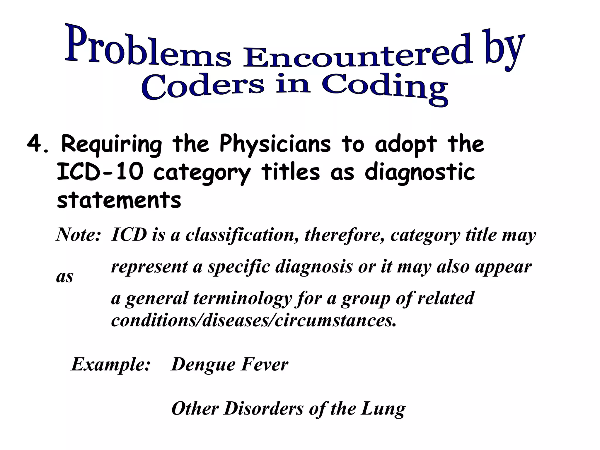4. Requiring the Physicians to adopt the
   ICD-10 category titles as diagnostic
   statements
  Note: ICD is a classification, therefore, category title may

  as    represent a specific diagnosis or it may also appear
        a general terminology for a group of related
        conditions/diseases/circumstances.

   Example:     Dengue Fever

                Other Disorders of the Lung
 