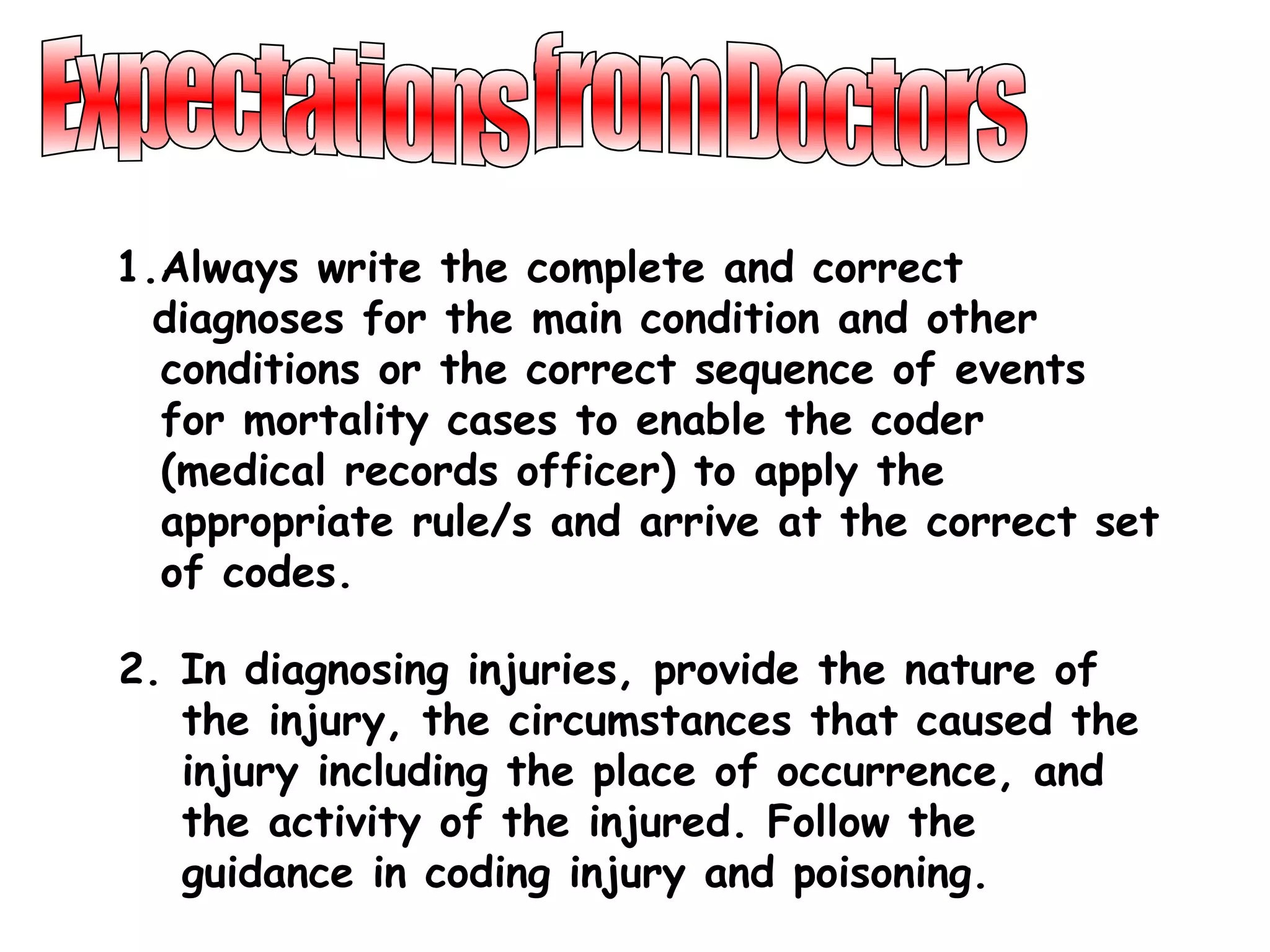 1.Always write the complete and correct
  diagnoses for the main condition and other
  conditions or the correct sequence of events
  for mortality cases to enable the coder
  (medical records officer) to apply the
  appropriate rule/s and arrive at the correct set
  of codes.

2. In diagnosing injuries, provide the nature of
   the injury, the circumstances that caused the
   injury including the place of occurrence, and
   the activity of the injured. Follow the
   guidance in coding injury and poisoning.
 