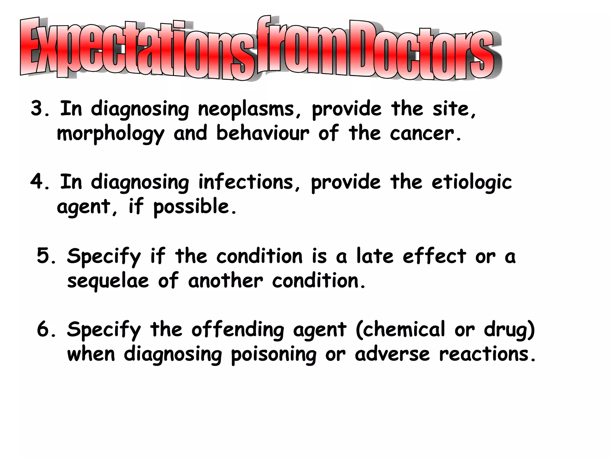3. In diagnosing neoplasms, provide the site,
   morphology and behaviour of the cancer.

4. In diagnosing infections, provide the etiologic
   agent, if possible.

5. Specify if the condition is a late effect or a
   sequelae of another condition.

6. Specify the offending agent (chemical or drug)
   when diagnosing poisoning or adverse reactions.
 