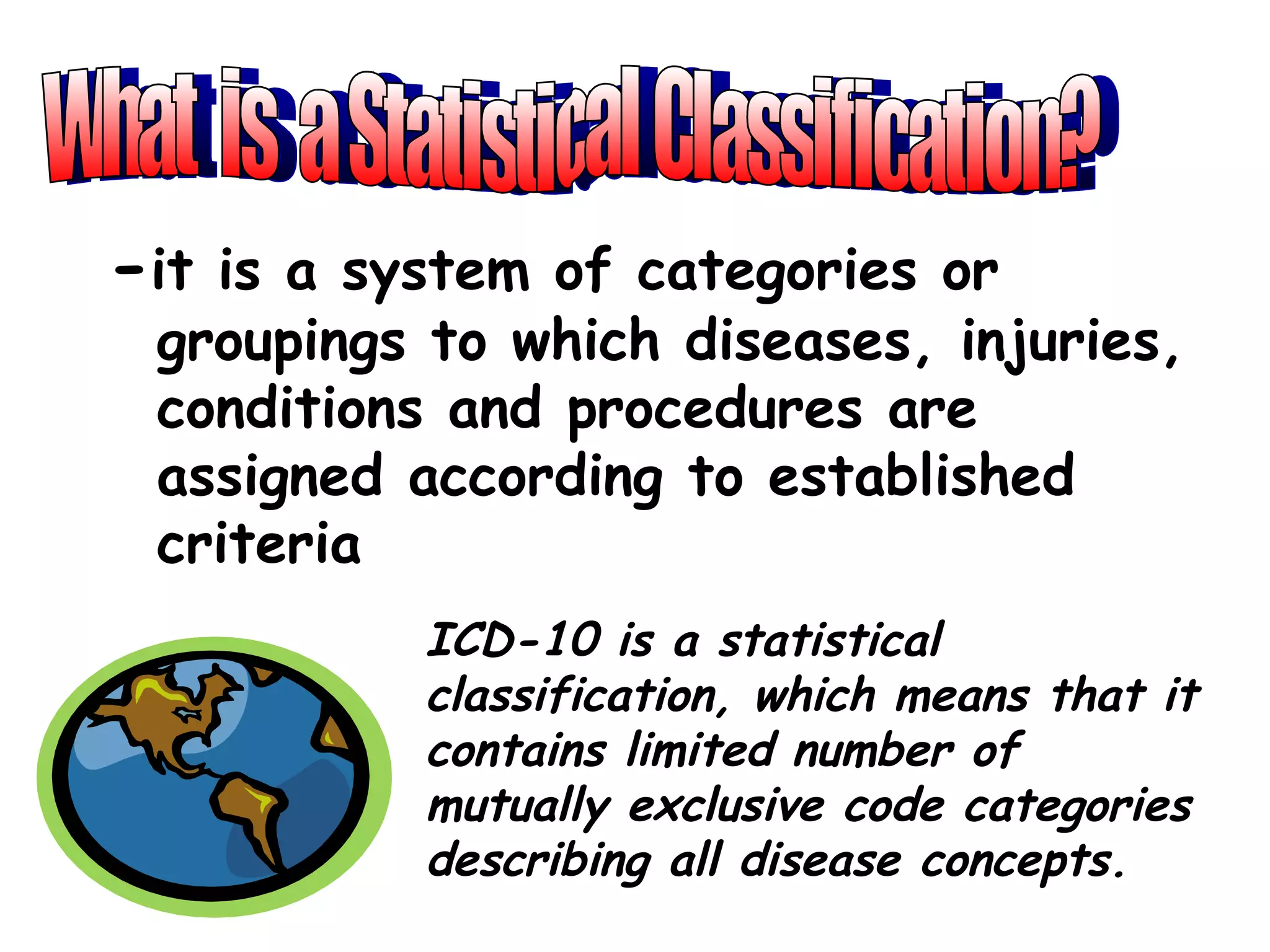 -it is a system of categories or
 groupings to which diseases, injuries,
 conditions and procedures are
 assigned according to established
 criteria
           ICD-10 is a statistical
           classification, which means that it
           contains limited number of
           mutually exclusive code categories
           describing all disease concepts.
 