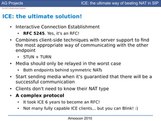 AG Projects                                              ICE: the ultimate way of beating NAT in SIP
The SIP Infrastructure Experts




ICE: the ultimate solution!
          ●      Interactive Connection Establishment
                    ●      RFC 5245. Yes, it's an RFC!
          ●      Combines client-side techniques with server support to fnd
                 the most appropriate way of communicating with the other
                 endpoint
                    ●      STUN + TURN
          ●      Media should only be relayed in the worst case
                    ●      Both endpoints behind symmetric NATs
          ●      Start sending media when it's guarantied that there will be a
                 successful communication
          ●      Clients don't need to know their NAT type
          ●      A complex protocol
                    ●      It took ICE 6 years to become an RFC!
                    ●      Not many fully capable ICE clients... but you can Blink! :)

                                                  Amoocon 2010
 