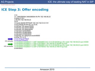 AG Projects                                                      ICE: the ultimate way of beating NAT in SIP
The SIP Infrastructure Experts




ICE Step 3: Ofer encoding
                       V=0
                       o=- 3484389594 3484389594 IN IP4 192.168.99.23
                       s=blink-0.18.2
                       c=IN IP4 192.168.99.23
                       t=0 0
                       m=audio 64249 RTP/AVP 104 103 102 9 0 8 101
                       a=rtcp:64250 IN IP4 62.131.6.55
                       a=rtpmap:104 speex/32000
                       a=rtpmap:103 speex/16000
                       a=rtpmap:102 speex/8000
                       a=rtpmap:9 G722/8000
                       a=rtpmap:0 PCMU/8000
                       a=rtpmap:8 PCMA/8000
                       a=rtpmap:101 telephone-event/8000
                       a=fmtp:101 0-15
                       a=ice-ufrag:241ffa10
        ICE attributes a=ice-pwd:2f5a42f7
                       a=candidate:Sc0a86317 1 UDP 1694498815 62.131.6.55 64249 typ srf x raddr 192.168.99.23 rport 49306
                                                                                      l
                       a=candidate:Hc0a86317 1 UDP 2130706431 192.168.99.23 49306 typ host
                       a=candidate:Sc0a86317 2 UDP 1694498814 62.131.6.55 64250 typ srf x raddr 192.168.99.23 rport 49519
                                                                                      l
      ICE candidates a=candidate:Hc0a86317 2 UDP 2130706430 192.168.99.23 49519 typ host
                       a=sendrecv




                                                       Amoocon 2010
 