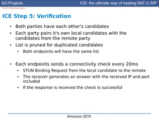 AG Projects                                             ICE: the ultimate way of beating NAT in SIP
The SIP Infrastructure Experts




ICE Step 5: Verifcation
          ●      Both parties have each other's candidates
          ●      Each party pairs it's own local candidates with the
                 candidates from the remote party
          ●      List is pruned for duplicated candidates
                    ●      Both endpoints will have the same list

          ●      Each endpoints sends a connectivity check every 20ms
                    ●      STUN Binding Request from the local candidate to the remote
                    ●      The receiver generates an answer with the received IP and port
                           included
                    ●      If the response is received the check is successful




                                                 Amoocon 2010
 