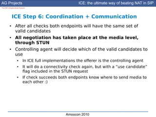 AG Projects                                             ICE: the ultimate way of beating NAT in SIP
The SIP Infrastructure Experts




              ICE Step 6: Coordination + Communication
          ●      After all checks both endpoints will have the same set of
                 valid candidates
          ●      All negotiation has taken place at the media level,
                 through STUN
          ●      Controlling agent will decide which of the valid candidates to
                 use
                    ●      In ICE full implementations the oferer is the controlling agent
                    ●      It will do a connectivity check again, but with a “use candidate”
                           fag included in the STUN request
                    ●      If check succeeds both endpoints know where to send media to
                           each other :)




                                                 Amoocon 2010
 