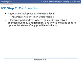 AG Projects                                            ICE: the ultimate way of beating NAT in SIP
The SIP Infrastructure Experts




ICE Step 7: Confrmation
          ●      Negotiation took place at the media level
                    ●      At SIP level we don't know where media is!
          ●      If the transport address where the media is received
                 changed due to ICE negotiation, a re-INVITE must be sent to
                 update the status of any possible middle box.




                                                Amoocon 2010
 