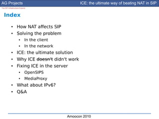 AG Projects                                        ICE: the ultimate way of beating NAT in SIP
The SIP Infrastructure Experts



   Index
            ●      How NAT afects SIP
            ●      Solving the problem
                     ●      In the client
                     ●      In the network
            ●      ICE: the ultimate solution
            ●      Why ICE doesn't didn't work
            ●      Fixing ICE in the server
                     ●      OpenSIPS
                     ●      MediaProxy
            ●      What about IPv6?
            ●      Q&A




                                             Amoocon 2010
 