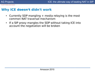 AG Projects                                   ICE: the ultimate way of beating NAT in SIP
The SIP Infrastructure Experts




Why ICE doesn't didn't work
          ●      Currently SDP mangling + media relaying is the most
                 common NAT traversal mechanism
          ●      If a SIP proxy mangles the SDP without taking ICE into
                 account the negotiation will be broken




                                        Amoocon 2010
 
