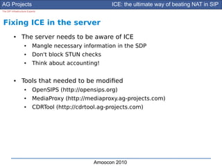 AG Projects                                            ICE: the ultimate way of beating NAT in SIP
The SIP Infrastructure Experts




Fixing ICE in the server
          ●      The server needs to be aware of ICE
                    ●      Mangle necessary information in the SDP
                    ●      Don't block STUN checks
                    ●      Think about accounting!

          ●      Tools that needed to be modifed
                    ●      OpenSIPS (http://opensips.org)
                    ●      MediaProxy (http://mediaproxy.ag-projects.com)
                    ●      CDRTool (http://cdrtool.ag-projects.com)




                                                 Amoocon 2010
 