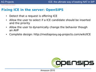 AG Projects                                   ICE: the ultimate way of beating NAT in SIP
The SIP Infrastructure Experts




Fixing ICE in the server: OpenSIPS
          ●      Detect that a request is ofering ICE
          ●      Allow the user to select if a ICE candidate should be inserted
                 and the priority
          ●      Allow the user to dynamically change the behavior though
                 an AVP
          ●      Complete design: http://mediaproxy.ag-projects.com/wiki/ICE




                                        Amoocon 2010
 
