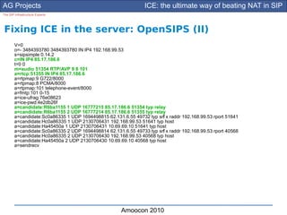 AG Projects                                                      ICE: the ultimate way of beating NAT in SIP
The SIP Infrastructure Experts




Fixing ICE in the server: OpenSIPS (II)
        V=0
        o=- 3484393780 3484393780 IN IP4 192.168.99.53
        s=sipsimple 0.14.2
        c=IN IP4 85.17.186.6
        t=0 0
        m=audio 51354 RTP/AVP 9 8 101
        a=rtcp:51355 IN IP4 85.17.186.6
        a=rtpmap:9 G722/8000
        a=rtpmap:8 PCMA/8000
        a=rtpmap:101 telephone-event/8000
        a=fmtp:101 0-15
        a=ice-ufrag:76e08623
        a=ice-pwd:4e2db26f
        a=candidate:R6ba1155 1 UDP 16777215 85.17.186.6 51354 typ relay
        a=candidate:R6ba1155 2 UDP 16777214 85.17.186.6 51355 typ relay
        a=candidate:Sc0a86335 1 UDP 1694498815 62.131.6.55 49732 typ srf x raddr 192.168.99.53 rport 51641
                                                                       l
        a=candidate:Hc0a86335 1 UDP 2130706431 192.168.99.53 51641 typ host
        a=candidate:Ha45450a 1 UDP 2130706431 10.69.69.10 51641 typ host
        a=candidate:Sc0a86335 2 UDP 1694498814 62.131.6.55 49733 typ srf x raddr 192.168.99.53 rport 40568
                                                                       l
        a=candidate:Hc0a86335 2 UDP 2130706430 192.168.99.53 40568 typ host
        a=candidate:Ha45450a 2 UDP 2130706430 10.69.69.10 40568 typ host
        a=sendrecv




                                                      Amoocon 2010
 