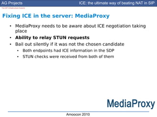 AG Projects                                           ICE: the ultimate way of beating NAT in SIP
The SIP Infrastructure Experts




Fixing ICE in the server: MediaProxy
          ●      MediaProxy needs to be aware about ICE negotiation taking
                 place
          ●      Ability to relay STUN requests
          ●      Bail out silently if it was not the chosen candidate
                    ●      Both endpoints had ICE information in the SDP
                    ●      STUN checks were received from both of them




                                                Amoocon 2010
 