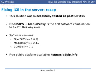 AG Projects                                            ICE: the ultimate way of beating NAT in SIP
The SIP Infrastructure Experts




Fixing ICE in the server: recap
          ●      This solution was successfully tested at past SIPit26

          ●      OpenSIPS + MediaProxy is the frst software combination
                 to fx ICE this way ever

          ●      Software versions
                    ●      OpenSIPS >= 1.6.2)
                    ●      MediaProxy >= 2.4.2
                    ●      CDRTool >= 7.1


          ●      Free public platform available: http://sip2sip.info




                                                 Amoocon 2010
 
