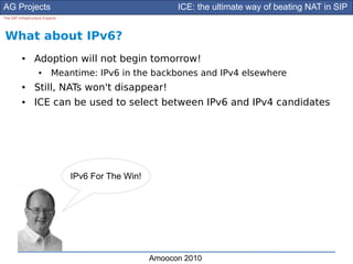 AG Projects                                                ICE: the ultimate way of beating NAT in SIP
The SIP Infrastructure Experts




What about IPv6?
          ●      Adoption will not begin tomorrow!
                    ●      Meantime: IPv6 in the backbones and IPv4 elsewhere
          ●      Still, NATs won't disappear!
          ●      ICE can be used to select between IPv6 and IPv4 candidates




                                 IPv6 For The Win!




                                                     Amoocon 2010
 