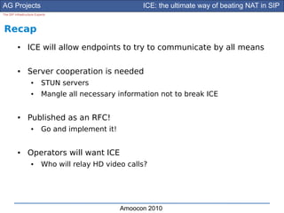 AG Projects                                             ICE: the ultimate way of beating NAT in SIP
The SIP Infrastructure Experts




Recap
          ●      ICE will allow endpoints to try to communicate by all means

          ●      Server cooperation is needed
                    ●      STUN servers
                    ●      Mangle all necessary information not to break ICE


          ●      Published as an RFC!
                    ●      Go and implement it!


          ●      Operators will want ICE
                    ●      Who will relay HD video calls?




                                                  Amoocon 2010
 