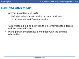 AG Projects                                             ICE: the ultimate way of beating NAT in SIP
The SIP Infrastructure Experts




How NAT afects SIP
          ●      Internet providers use NATs
                    ●      Multiplex private addresses into a single public one
                    ●      'Hide' inner network from the outside


          ●      NATs create a binding between the internal/private address
                 and the external/public
          ●      IP and port in the packets is modifed with the binding
                 information




                                                 Amoocon 2010
 