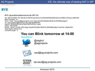 AG Projects                                                 ICE: the ultimate way of beating NAT in SIP
The SIP Infrastructure Experts




BYE
        BYE s ip:audience@am oocon.de SIP/ 2.0
        Via: SIP/2.0/UDP 192.168.99.23:49919;rport;branch=z9hG4bKPjDb30Dx0sH-ozn9QB.cCCboyU.atR97aM
        Max-Forwards: 70
        From: "saul" <sip:saul@ag-projects.com>;tag=UCpGKVZbQQx7BUKYtiuPEX668oa9jaU7
        To: <sip:audience@amoocon.de>;tag=as59aef35c
        Call-ID: DEWDfu63OACwYeQk7MrhmRhRq.1cqqis
        CSeq: 10633 BYE
        Route: <sip:81.23.228.129;lr;ftag=UCpGKVZbQQx7BUKYtiuPEX668oa9jaU7;did=641.a8a9c553>
        User-Agent: blink-0.18.2
        Content-Length: 0

                                 You can Blink tomorrow at 14:00
                                            @saghul
                                            @agprojects



                                            saul@ag-projects.com


                                           sip:saul@ag-projects.com


                                                   Amoocon 2010
 