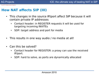 AG Projects                                            ICE: the ultimate way of beating NAT in SIP
The SIP Infrastructure Experts




How NAT afects SIP (III)
          ●      This changes in the source IP/port afect SIP because it will
                 contain private IP addresses
                    ●      Contact header: in REGISTER requests it will be used for
                           targeting incoming INVITEs
                    ●      SDP: target address and port for media

          ●      This results in one way audio / no media at all!

          ●      Can this be solved?
                    ●      Contact header for REGISTER: a proxy can use the received
                           IP/port.
                    ●      SDP: hard to solve, as ports are dynamically allocated




                                                 Amoocon 2010
 
