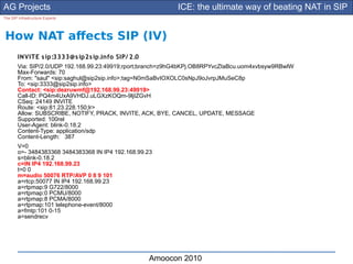 AG Projects                                                 ICE: the ultimate way of beating NAT in SIP
The SIP Infrastructure Experts




How NAT afects SIP (IV)
        IN VITE s ip:3333@s ip2s ip.info SIP/ 2.0
        Via: SIP/2.0/UDP 192.168.99.23:49919;rport;branch=z9hG4bKPj.OB8RPYvcZIaBcu.uom4xvbsyw9RBwlW
        Max-Forwards: 70
        From: "saul" <sip:saghul@sip2sip.info>;tag=N0mSaBvIOXOLC0sNpJ9oJvrpJMuSeC8p
        To: <sip:3333@sip2sip.info>
        Contact: <sip:dezruwmf@192.168.99.23:49919>
        Call-ID: PQ4m4UxA9VHDJ.uLGXzKOQm-9ljIZGvH
        CSeq: 24149 INVITE
        Route: <sip:81.23.228.150;lr>
        Allow: SUBSCRIBE, NOTIFY, PRACK, INVITE, ACK, BYE, CANCEL, UPDATE, MESSAGE
        Supported: 100rel
        User-Agent: blink-0.18.2
        Content-Type: application/sdp
        Content-Length: 387
        V=0
        o=- 3484383368 3484383368 IN IP4 192.168.99.23
        s=blink-0.18.2
        c=IN IP4 192.168.99.23
        t=0 0
        m=audio 50076 RTP/AVP 0 8 9 101
        a=rtcp:50077 IN IP4 192.168.99.23
        a=rtpmap:9 G722/8000
        a=rtpmap:0 PCMU/8000
        a=rtpmap:8 PCMA/8000
        a=rtpmap:101 telephone-event/8000
        a=fmtp:101 0-15
        a=sendrecv




                                                    Amoocon 2010
 