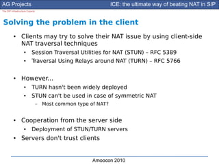 AG Projects                                                     ICE: the ultimate way of beating NAT in SIP
The SIP Infrastructure Experts




Solving the problem in the client
          ●      Clients may try to solve their NAT issue by using client-side
                 NAT traversal techniques
                    ●      Session Traversal Utilities for NAT (STUN) – RFC 5389
                    ●      Traversal Using Relays around NAT (TURN) – RFC 5766

          ●      However...
                    ●      TURN hasn't been widely deployed
                    ●      STUN can't be used in case of symmetric NAT
                                 –   Most common type of NAT?


          ●      Cooperation from the server side
                    ●      Deployment of STUN/TURN servers
          ●      Servers don't trust clients


                                                       Amoocon 2010
 