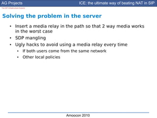 AG Projects                                             ICE: the ultimate way of beating NAT in SIP
The SIP Infrastructure Experts




Solving the problem in the server
          ●      Insert a media relay in the path so that 2 way media works
                 in the worst case
          ●      SDP mangling
          ●      Ugly hacks to avoid using a media relay every time
                    ●      If both users come from the same network
                    ●      Other local policies




                                                  Amoocon 2010
 