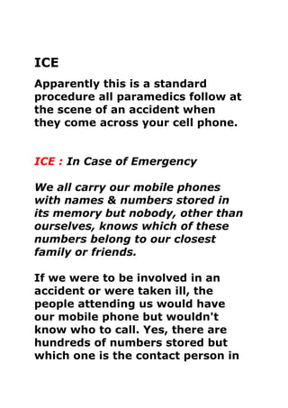 ICE<br />Apparently this is a standard procedure all paramedics follow at the scene of an accident when they come across your cell phone. ICE : In Case of Emergency<br />We all carry our mobile phones with names & numbers stored in its memory but nobody, other than ourselves, knows which of these numbers belong to our closest family or friends. If we were to be involved in an accident or were taken ill, the people attending us would have our mobile phone but wouldn't know who to call. Yes, there are hundreds of numbers stored but which one is the contact person in case of an emergency? Hence this 'ICE' (In Case of Emergency) Campaign the concept of 'ICE' is catching on quickly. It is a method of contact during emergency situations. As cell(mobile) phones are carried by the majority of the population, all you need to do is store the number of a contact person or persons who should be contacted during emergency under the name 'ICE' (In Case Of Emergency). <br />The idea was thought up by a paramedic who found that when he went to the scenes of accidents, there were always mobile phones with patients, but they didn't know which number to call. He therefore thought that it would be a good idea if there was a nationally recognized name for this purpose. In an emergency situation, Emergency Service personnel and hospital Staff would be able to quickly contact the right person by simply dialing the number you have stored as 'ICE.' <br />For more than one contact name simply enter ICE1, ICE2 and ICE3 etc.  A great idea that will make a difference!<br />Let's spread the concept of ICE by storing an ICE number in our Mobile phones today!<br />Please forward this. It won't take too many 'forwards' before everybody will know about this. It really could save your life, or put a loved one's mind at rest. ICE will speak for you when you are not able to.<br />