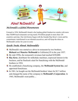 In 1961, he bought out the McDonald brothers' share for $2.7 million and changed the name of the company to McDonald's Corporation. In 1965, McDonald's went public…       <br />To be the world's best quick service restaurant experience. Being the best means providing outstanding quality, service, cleanliness, and value, so that we make every customer in every restaurant smile.\"
<br />To be the best & leading fast food providers around the globe<br />                                        <br />Our values summarized in “Q.S.C & V”. Provide good quality, services to customer. Have cleanliness environment when customer enjoys their meal .The value of food product makes every customer is smiling.Our values summarized in “Q.S.C & V”. Provide good quality, services to customer . Have cleanliness environment when customer enjoys their meal .The value of food product makes every customer is smiling.<br />-238125-742954594225182880