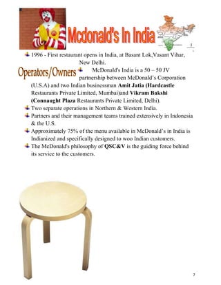 McDonald's India is a 50 – 50 JV partnership between McDonald’s Corporation (U.S.A) and two Indian businessman Amit Jatia (Hardcastle Restaurants Private Limited, Mumbai)and Vikram Bakshi (Connaught Plaza Restaurants Private Limited, Delhi).