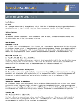 investorSCOREcard
Canlan Ice Sports Corp. (ICE-T)

Edwin Cohen
Director
Mr. Cohen has been a director of Canlan since June of 1999. Prior to retirement he worked as a financial service
consultant for over 30 years. He holds a bachelor of commerce degree from the University of Manitoba.


William Pattison
Director
 Mr. Pattison has been a director of Canlan since May of 1986. He holds a bachelor of commerce degree from
Cornell University and an MBA from Harvard University.


Joey St-Aubin
President & C.E.O.
Mr. St-Aubin has a Bachelor's Degree in Social Sciences with a concentration in Management of Public Policy from
the University Ottawa. He has 25 years experience in the competitive ranks of the sport of hockey and his been a
leader in the ice rink industry since 1997. He began his career with Canlan as the facility General Manager in
Oshawa and has grown through various positions to now lead Canlan Ice Sports as the President and CEO.


Michael F. Gellard, CGA
Sr. Vice President & Chief Financial Officer
Mr. Gellard is a Certified General Accountant and joined Canlan as controller in 1996 after spending fifteen years
working in public practice where he serviced a wide variety of audit clients. Following the successful financial
restructuring of the Company in 2000, Mr. Gellard was made Vice President Finance & CFO.


Duke Dickson
Sr. Vice President Business Development
Mr. Dickson has been a senior sports marketing professional for the past 27 years. He has extensive marketing
experience with professional sports organizations such as the Vancouver Canucks, Toronto Maple Leafs and B.C.
Lions as well as operating a successful sports marketing consultancy prior to joining Canlan in 1999.


Mark Faubert
Senior Vice President of Operations
Mr. Faubert has been in senior management roles in the Resort and Hospitality Industry for thirty years and has
worked with some of the largest resorts in Western Canada. He graduated with honours in Recreation Facilities
Management and Resort Operations Management in 1978. He joined Canlan in 2001 as Facility General Manager at
Burnaby 8-rinks and has advanced through various positions to now head up our North American operations.


Ivan Wu, CA
Vice President Finance & Controller
Mr. Wu is a Chartered Accountant and holds a Bachelor of Commerce degree in Finance from the University of
British Columbia. Prior to joining Canlan Mr. Wu was a Senior Manager in a public accounting firm where he
serviced a variety of clients in the real estate and services sectors.
 