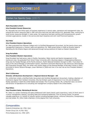 investorSCOREcard
Canlan Ice Sports Corp. (ICE-T)


Mark Reynolds C.H.R.P.
Vice President Human Resources
Mr. Reynolds has over thirty-years of business experience in various sales, operations and management roles. He
entered the Human resources field in 1987 and since that time has held various H.R. generalist roles, continuing to
build human resources strength in many areas. His experience has been working with entrepreneurial, growth-
oriented organizations, mostly in the service and retail industries and with multi Provincial locations.


Ken Male
Vice President Eastern Operations
Mr. Male graduated from Mohawk College and is a Certified Management Accountant. He has twenty-three years
management experience in finance, sales and operations. Mr. Male joined Canlan in 2000 as Director Sales &
Marketing for the Ontario Region and advanced through various positions to head our Eastern Operations.


Greg Porcellato
Vice President Western Operations
Greg Porcellato has held senior roles in Facility, Recreation, Major events and Sports management in the
Vancouver area. He graduated from Simon Fraser University with a Business degree in Organizational Behavior.
Greg was the Facility Manager of the Pacific Coliseum, Pacific National Exhibition through to 2001. From there he
took on the role of Manager of Information Centre, Volunteers and Event Planning for the Vancouver 2010 Olympic
Bid Corporation through 2003. His career with Canlan began as the General Manager of Burnaby 8 Rinks in 2003,
promoted to Senior General Manager, Lower Mainland in 2006 and now in his new role as Vice President Western
Operations.


Shari Lichterman
Director, US Business Development / Regional General Manager - US
Ms. Lichterman is both a Certified Public Accountant and Certified Management Accountant, holding a Bachelor of
Commerce degree from Carleton University. She has thirteen years of experience in ice rink and recreational
facility operations in both the United States and Canada. Prior to joining Canlan, Ms. Lichterman was a co-owner
and Director of Operations of a consulting and management company based in the United States.


Paul Dillon
Vice President Sales, Marketing & Service
Mr. Dillon is a career marketing and sales professional with nearly twenty years experience, many of which were in
a senior management capacity, providing sales and marketing leadership. Prior to joining Canlan, he gained
valuable experience in a variety of industry sectors including packaged goods, consumer electronics, transportation
and real estate. Mr. Dillon holds a Bachelor of Arts degree from York University.




Comparables
ClubLink Enterprises Ltd. (TSX: CLK)
Forzani Group Ltd. A (TSX: FGL)
Prime Restaurants Inc. (TSX: EAT)
 