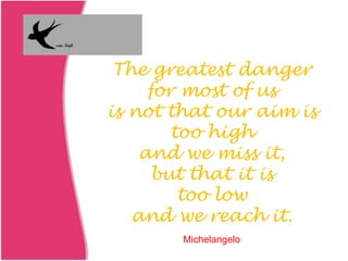 The greatest danger
for most of us
is not that our aim is
too high
and we miss it,
but that it is
too low
and we reach it.
Michelangelo