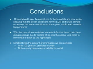 Conclusions
● Ocean Mixed Layer Temperatures for both models are very similar,
showing that the ocean conditions for the LGM and future climate
underwent the same conditions at some point, could lead to colder
temperatures
● With this data alone available, we must infer that there could be a
climate change due to melting of ice into the ocean, until there is
more data to back up the hypothesis
● EdGCM limits the amount of information we can compare
○ Only 100 years of predicted models
○ Not as many parameters available to model
 