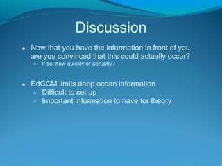 Discussion
● Now that you have the information in front of you,
are you convinced that this could actually occur?
○ If so, how quickly or abruptly?
● EdGCM limits deep ocean information
○ Difficult to set up
○ Important information to have for theory
 