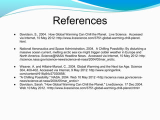 References
● Davidson, S., 2004. How Global Warming Can Chill the Planet. Live Science. Accessed
via Internet, 10 May 2012: http://www.livescience.com/3751-global-warming-chill-planet.
html.
● National Aeronautics and Space Administration, 2004. A Chilling Possibility: By disturbing a
massive ocean current, melting arctic sea ice might trigger colder weather in Europe and
North America. Science@NASA Headline News. Accessed via Internet, 10 May 2012: http:
//science.nasa.gov/science-news/science-at-nasa/2004/05mar_arctic.
● Weaver, A. and Hillaire-Marcel, C., 2004. Global Warming and the Next Ice Age. Science
304, 400-402. Accessed via Internet, 9 May 2012: http://www.springerlink.
com/content/r916q94v27030858/.
● "A Chilling Possibility." NASA. 2004. Web 10 May 2012 <http://science.nasa.gov/science-
news/science-at-nasa/2004/05mar_arctic/>
● Davidson, Sarah. "How Global Warming Can Chill the Planet." LiveScience. 17 Dec 2004.
Web 10 May 2012. <http://www.livescience.com/3751-global-warming-chill-planet.html>
 