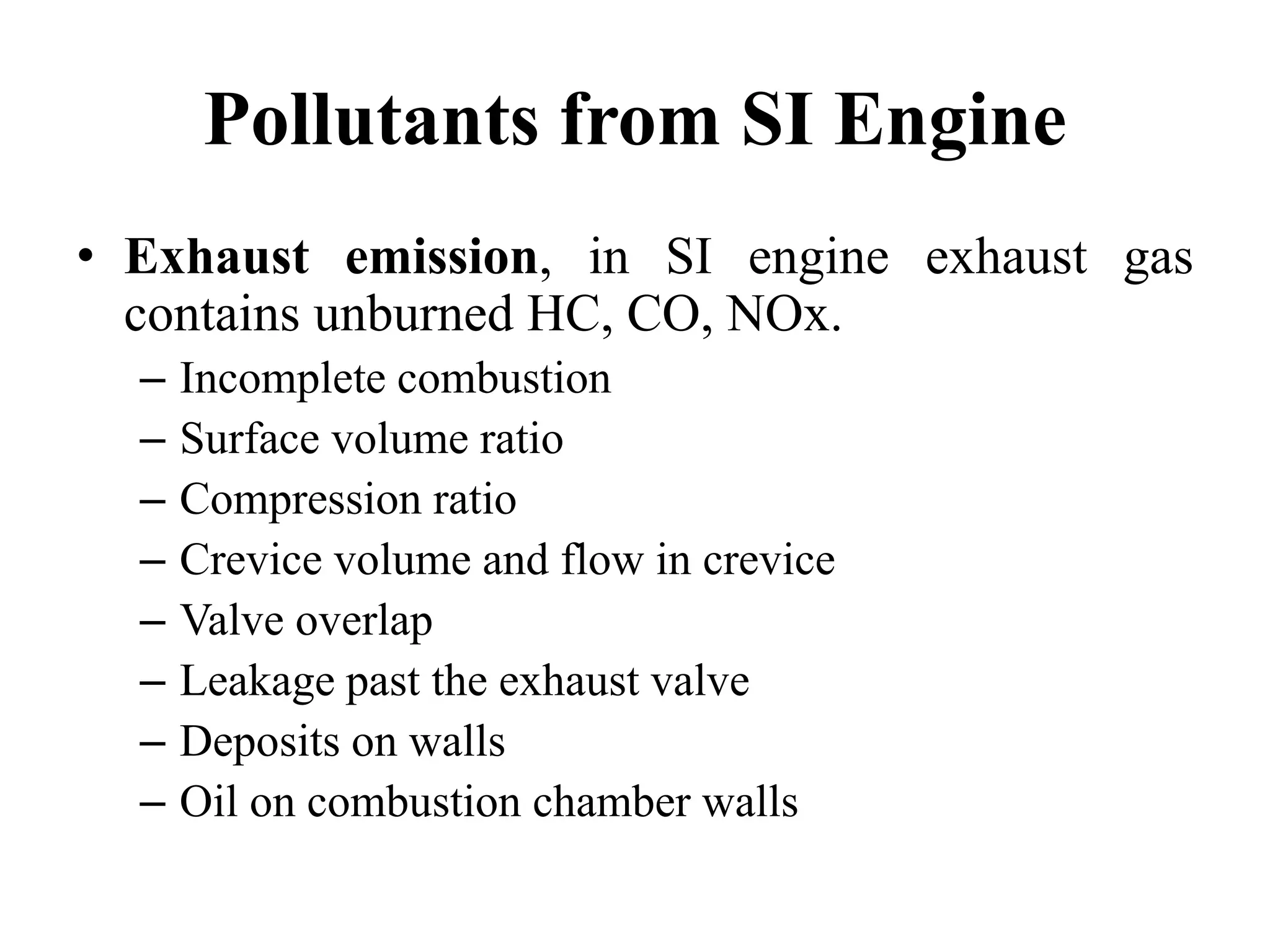 Pollutants from SI Engine
• Exhaust emission, in SI engine exhaust gas
contains unburned HC, CO, NOx.
– Incomplete combustion
– Surface volume ratio
– Compression ratio
– Crevice volume and flow in crevice
– Valve overlap
– Leakage past the exhaust valve
– Deposits on walls
– Oil on combustion chamber walls
 