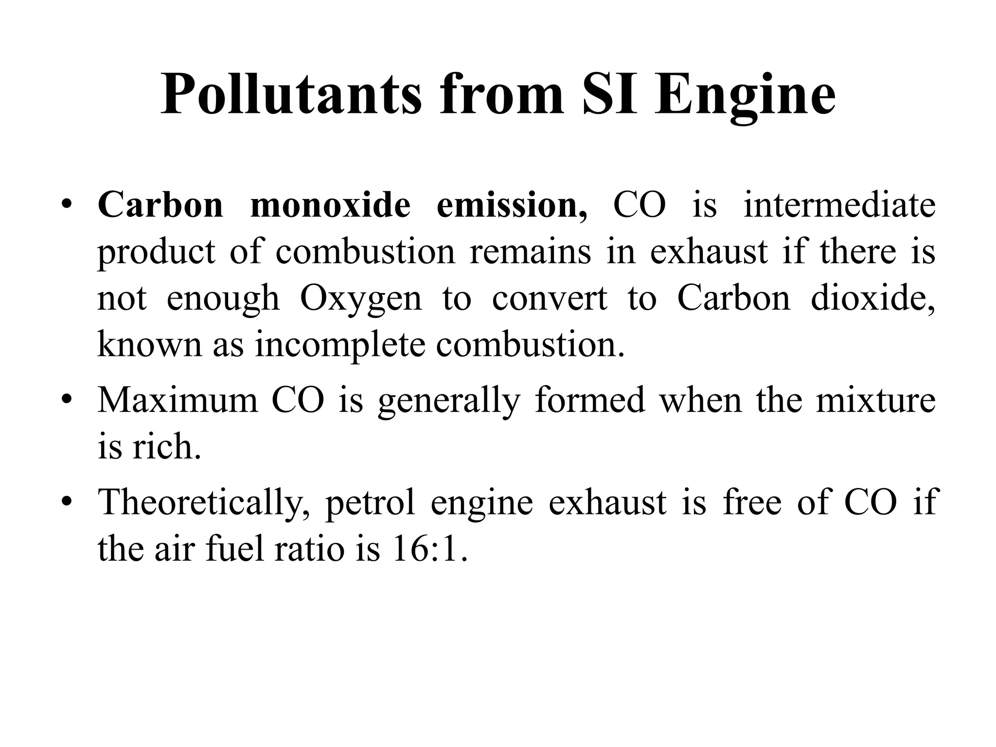 Pollutants from SI Engine
• Carbon monoxide emission, CO is intermediate
product of combustion remains in exhaust if there is
not enough Oxygen to convert to Carbon dioxide,
known as incomplete combustion.
• Maximum CO is generally formed when the mixture
is rich.
• Theoretically, petrol engine exhaust is free of CO if
the air fuel ratio is 16:1.
 