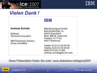 Vielen Dank ! IBM IBM Deutschland GmbH Karl-Arnold-Platz 1a 40474 Düsseldorf Brief: IBM NL Dortmund Postfach 10 17 53 44017 Dortmund Telefon (0 23 31) 93 29 39 Telefax (0 23 31) 93 29 49 Mobil 0172-83 77 006 [email_address] Andreas Schulte Software  Technical Consultant IBM Partnership Solution Center NordWest Diese Präsentation finden Sie unter: www.slideshare.net/tag/ice2007 