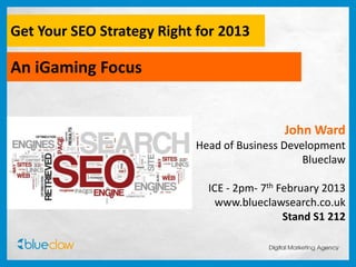 Get Your SEO Strategy Right for 2013

An iGaming Focus


                                            John Ward
                           Head of Business Development
                                                Blueclaw

                             ICE - 2pm- 7th February 2013
                               www.blueclawsearch.co.uk
                                             Stand S1 212
 
