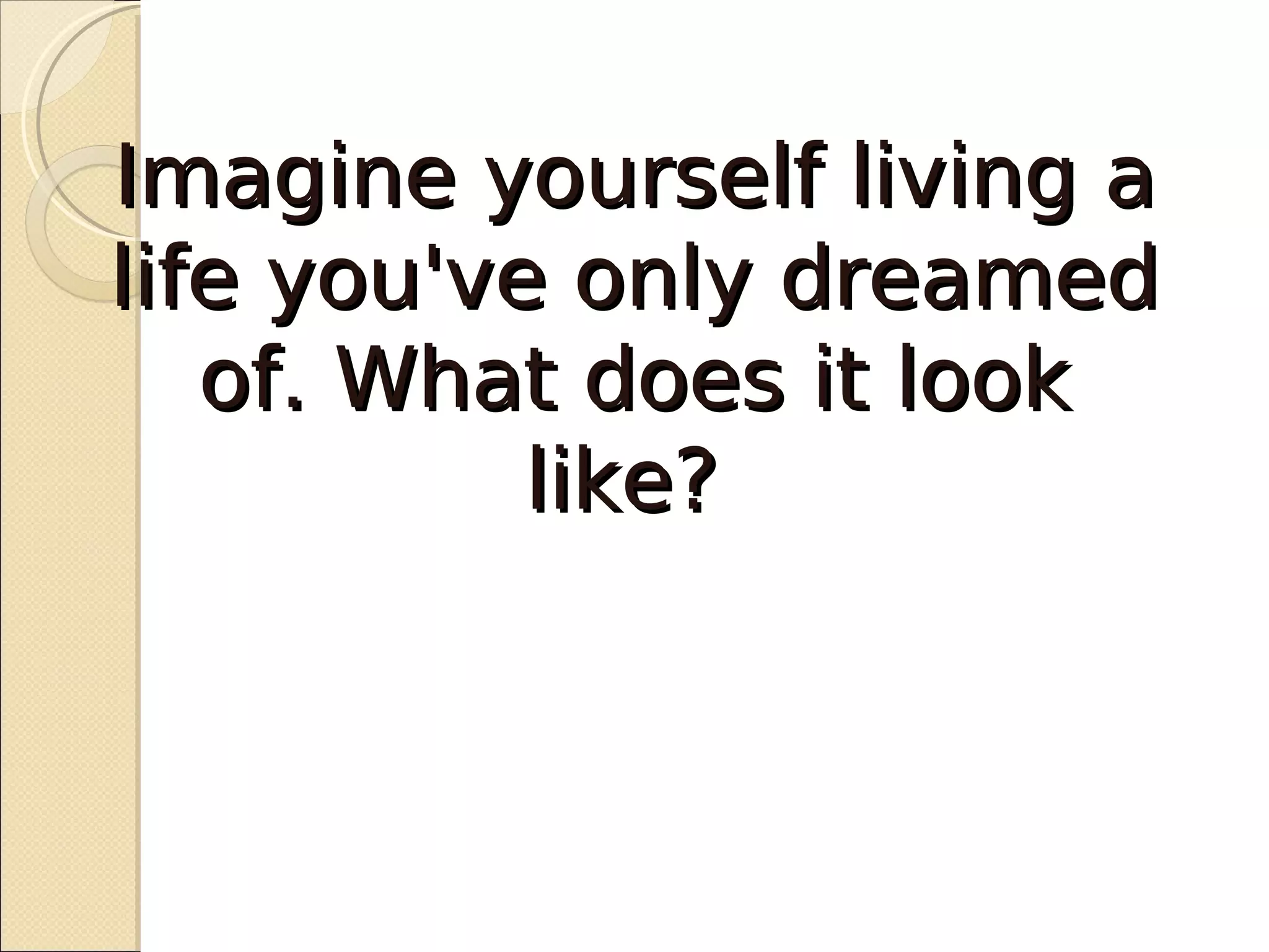 Imagine yourself living a
life you've only dreamed
   of. What does it look
           like?
 