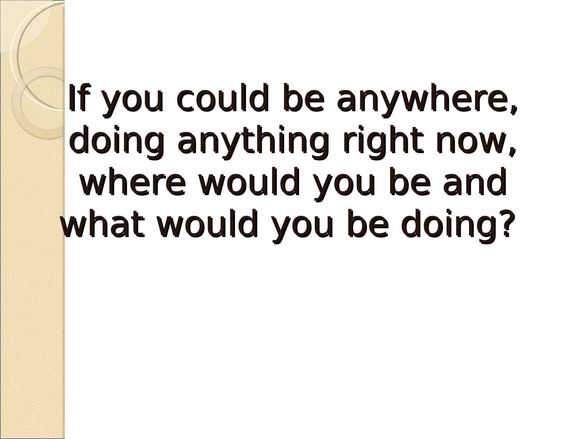 If you could be anywhere,
doing anything right now,
 where would you be and
what would you be doing?
 
