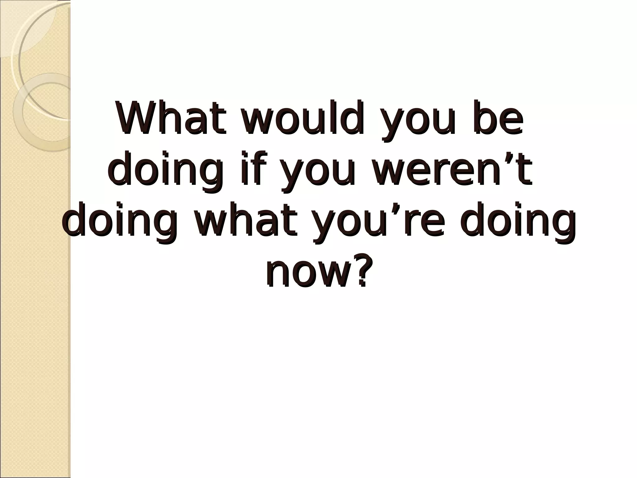What would you be
  doing if you weren’t
doing what you’re doing
          now?
 