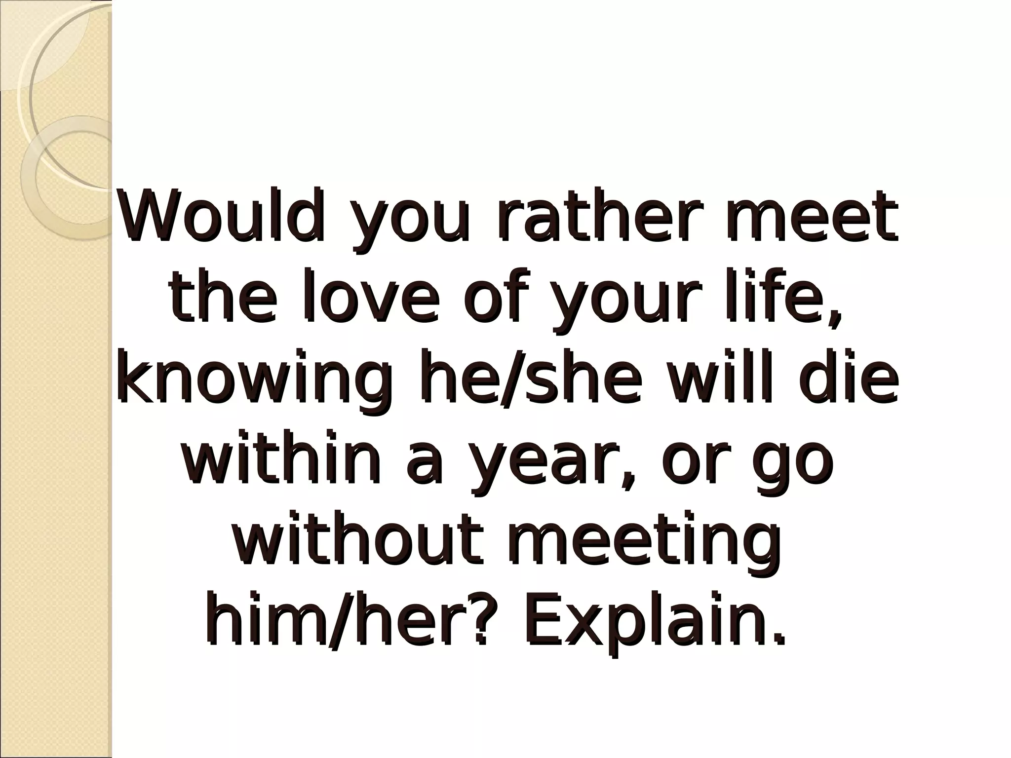 Would you rather meet
 the love of your life,
knowing he/she will die
  within a year, or go
   without meeting
  him/her? Explain.
 