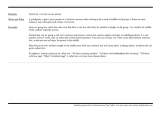 Materials Chairs for everyone but one person
Where and When A good game to get to know people or in between sessions when working with a small to middle sized group. A bonus in some
instances as no close physical contact is involved.
Procedure Seat your group in a circle, but make sure that there is one less chair then the number of people on the group. You stand in the middle
of the circle to begin the activity.
Explain that you are going to call out a sentence and anyone to whom the sentence applies must get up and change chairs. It is not
possible to move to the chair on either side of their present position. Your aim is to occupy one of the vacant places before someone
else, so that you are no longer the person in the middle.
Then the person who has been caught in the middle must think up a sentence that will cause others to change chairs, so that he/she can
get to a chair first.
Examples of sentences that can be called out - "All those wearing watches." "All those who had breakfast this morning." "All those
with blue eyes." When "scrambled eggs" is called out, everyone must change chairs.
Booklet prepared by Lisa Renneisen and Paul Coffey. For more info e-mail auslmd_help@yahoo.com
 