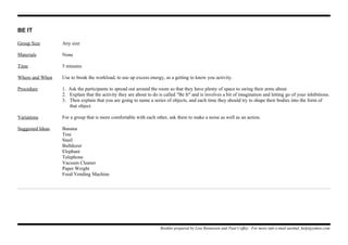 BE IT
Group Size Any size
Materials None
Time 5 minutes
Where and When Use to break the workload, to use up excess energy, as a getting to know you activity.
Procedure 1. Ask the participants to spread out around the room so that they have plenty of space to swing their arms about
2. Explain that the activity they are about to do is called "Be It" and is involves a bit of imagination and letting go of your inhibitions.
3. Then explain that you are going to name a series of objects, and each time they should try to shape their bodies into the form of
that object.
Variations For a group that is more comfortable with each other, ask them to make a noise as well as an action.
Suggested Ideas Banana
Tree
Snail
Bulldozer
Elephant
Telephone
Vacuum Cleaner
Paper Weight
Food Vending Machine
Booklet prepared by Lisa Renneisen and Paul Coffey. For more info e-mail auslmd_help@yahoo.com
 