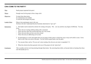 CAN I COME TO THE PARTY?
Who: Small groups (separated into pairs)
Where: Enough room for the group to form a large circle
Objectives: To learn from observation
To communicate non-verbally
To motivate and energise the group
Leaders' Hints: Observe how participants react to the cues
Do those who don’t understand become frustrated, determined or “give up”?
Instructions: 1. The leaders need to decide the criterion for coming to the party. This can vary and have any degree of difficulty. You may
invite:
- Those who are wearing clothing ending with a consonant
- Those who have their feet crossed when they are to be invited
- Those who ask when you have your feet crossed
- Those who ask you addressing you by name
2. Sit participants in a circle and explain that you are going to hold a party to which they may or may not be able to come. Invite
them to ask if they can come to the party. Use the criterion agreed upon, start the game.
3. You can give hints, such as “No you can’t come wearing a bra, but you can come in suspenders” (!)
4. When the criterion has been guessed, invite one of the group to be the “party host”.
Conclusion: This is another activity involving learning through observation. By exercising these skills, we become better at learning from those
cues that people give us.
Booklet prepared by Lisa Renneisen and Paul Coffey. For more info e-mail auslmd_help@yahoo.com
 