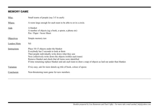 MEMORY GAME
Who: Small teams of people (say 3-5 in each)
Where: A room large enough for each team to be able to sit in a circle.
Aids A blanket
A number of objects (eg a book, a spoon, a phone etc)
Pen / Paper / Score Sheet
Objectives Simple memory test
Leaders Hints Nil
Instructions Place 10-15 objects under the blanket
Everybody has 5 seconds to look at them
Then people individually write down what they saw
Next collectively write down the objects (within each team)
Remove blanket and check that all items were identified
If time remaining replace blanket and ask each team to draw a map of objects as laid out under than blanket.
Variation If too easy, ask for more details eg title of book, colour of spoon
Conclusion Non-threatening team game for new members
Booklet prepared by Lisa Renneisen and Paul Coffey. For more info e-mail auslmd_help@yahoo.com
 