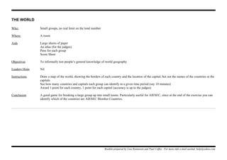 THE WORLD
Who: Small groups, no real limit on the total number
Where: A room
Aids Large sheets of paper
An atlas (for the judges)
Pens for each group
Score Sheet
Objectives To informally test people’s general knowledge of world geography
Leaders Hints Nil
Instructions Draw a map of the world, showing the borders of each country and the location of the capital, but not the names of the countries or the
capitals
See how many countries and capitals each group can identify in a given time period (say 10 minutes)
Award 1 point for each country, 1 point for each capital (accuracy is up to the judges)
Conclusion A good game for breaking a large group up into small teams. Particularly useful for AIESEC, since at the end of the exercise you can
identify which of the countries are AIESEC Member Countries.
Booklet prepared by Lisa Renneisen and Paul Coffey. For more info e-mail auslmd_help@yahoo.com
 