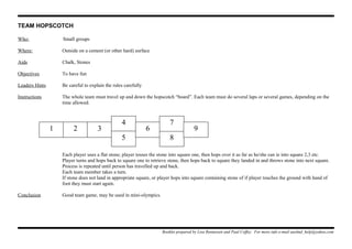 TEAM HOPSCOTCH
Who: Small groups
Where: Outside on a cement (or other hard) surface
Aids Chalk, Stones
Objectives To have fun
Leaders Hints Be careful to explain the rules carefully
Instructions The whole team must travel up and down the hopscotch “board”. Each team must do several laps or several games, depending on the
time allowed.
Each player uses a flat stone; player tosses the stone into square one, then hops over it as far as he/she can ie into square 2,3 etc.
Player turns and hops back to square one to retrieve stone, then hops back to square they landed in and throws stone into next square.
Process is repeated until person has travelled up and back.
Each team member takes a turn.
If stone does not land in appropriate square, or player hops into square containing stone of if player touches the ground with hand of
foot they must start again.
Conclusion Good team game, may be used in mini-olympics.
Booklet prepared by Lisa Renneisen and Paul Coffey. For more info e-mail auslmd_help@yahoo.com
1 2 3
4
5
6
8
7
9
 