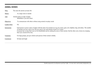 ANIMAL NOISES
Who: The more the merrier (at least 20)
Where: In a large room or outside
Aids Animal names on slips of paper
Blindfolds if you have them
Objectives To communicate with others without using normal everyday words
Leaders Hints Nil
Instructions Each person is given a piece of paper with the name of an animal on it eg cow, horse, goat, owl, elephant, dog, and turkey. The number
of animals you use is up to you, but you want to use each animal at least 4 or 5 times.
Everyone has to close their eyes (or be blindfolded) and by making the noise of their animal, find the other cows, horses etc, keeping
their eyes closed all the time.
Variations For large groups, just give inform each person of their animal verbally.
Conclusion Sit back and laugh
Booklet prepared by Lisa Renneisen and Paul Coffey. For more info e-mail auslmd_help@yahoo.com
 