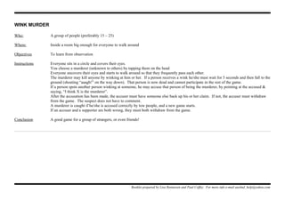 WINK MURDER
Who: A group of people (preferably 15 – 25)
Where: Inside a room big enough for everyone to walk around
Objectives To learn from observation
Instructions Everyone sits in a circle and covers their eyes.
You choose a murderer (unknown to others) by tapping them on the head
Everyone uncovers their eyes and starts to walk around so that they frequently pass each other.
The murderer may kill anyone by winking at him or her. If a person receives a wink he/she must wait for 5 seconds and then fall to the
ground (shouting “aaagh!” on the way down). That person is now dead and cannot participate in the rest of the game.
If a person spots another person winking at someone, he may accuse that person of being the murderer, by pointing at the accused &
saying, “I think X is the murderer”.
After the accusation has been made, the accuser must have someone else back up his or her claim. If not, the accuser must withdraw
from the game. The suspect does not have to comment.
A murderer is caught if he/she is accused correctly by tow people, and a new game starts.
If an accuser and a supporter are both wrong, they must both withdraw from the game.
Conclusion A good game for a group of strangers, or even friends!
Booklet prepared by Lisa Renneisen and Paul Coffey. For more info e-mail auslmd_help@yahoo.com
 