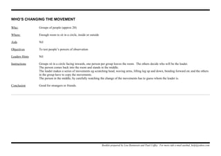 WHO’S CHANGING THE MOVEMENT
Who: Groups of people (approx 20)
Where: Enough room to sit in a circle, inside or outside
Aids Nil
Objectives To test people’s powers of observation
Leaders Hints Nil
Instructions Groups sit in a circle facing inwards, one person per group leaves the room. The others decide who will be the leader.
The person comes back into the room and stands in the middle.
The leader makes a series of movements eg scratching head, waving arms, lifting leg up and down, bending forward etc and the others
in the group have to copy the movements.
The person in the middle, by carefully watching the change of the movements has to guess whom the leader is.
Conclusion Good for strangers or friends.
Booklet prepared by Lisa Renneisen and Paul Coffey. For more info e-mail auslmd_help@yahoo.com
 